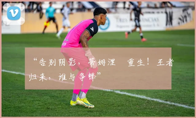 “告别阴影，蒂姆涅槃重生！王者归来，谁与争锋”
